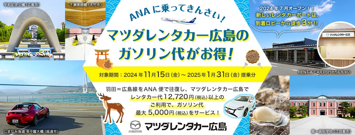 ANAに乗ってきんさい！ マツダレンタカー広島のガソリン代がお得！ 対象期間：2024年11月15日（金）～2025年1月31日（金）搭乗分 羽田＝広島線をANA便で往復し、マツダレンタカー広島でレンタカー代12,720円（税込）以上ご利用でガソリン代最大5,000円（税込）サービスいたします。