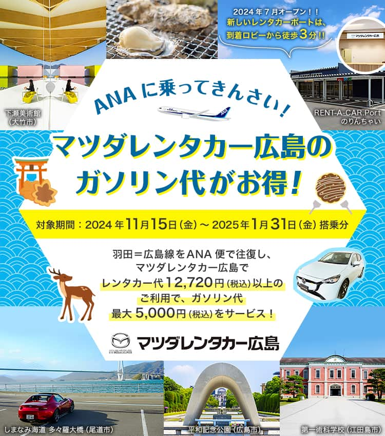 ANAに乗ってきんさい！ マツダレンタカー広島のガソリン代がお得！ 対象期間：2024年11月15日（金）～2025年1月31日（金）搭乗分 羽田＝広島線をANA便で往復し、マツダレンタカー広島でレンタカー代12,720円（税込）以上ご利用でガソリン代最大5,000円（税込）サービスいたします。