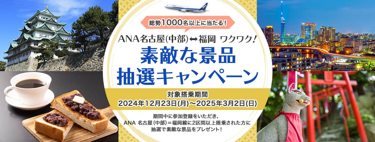 総勢1,000名以上に当たる！ANA名古屋（中部）＝福岡 ワクワク！ 素敵な景品抽選キャンペーン 対象搭乗期間 2024年12月23日（月）～2025年3月2日（日） 期間中に参加登録をいただき、ANA名古屋（中部）＝福岡線に2区間以上搭乗された方に抽選で素敵な景品をプレゼント！