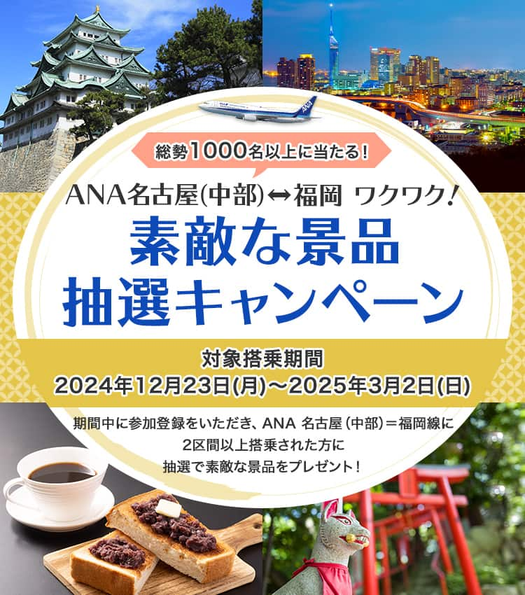 総勢1,000名以上に当たる！ANA名古屋（中部）＝福岡 ワクワク！ 素敵な景品抽選キャンペーン 対象搭乗期間 2024年12月23日（月）～2025年3月2日（日） 期間中に参加登録をいただき、ANA名古屋（中部）＝福岡線に2区間以上搭乗された方に抽選で素敵な景品をプレゼント！