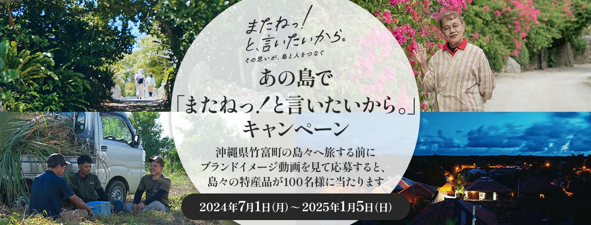 またねっ！と、言いたいから。その思いが、島と人をつなぐ あの島で「またねっ！と言いたいから。」キャンペーン 沖縄県竹富町の島々へ旅する前にブランドイメージ動画を見て応募すると、島々の特産品が100名様に当たります 2024年7月1日（月）～2025年1月5日（日）