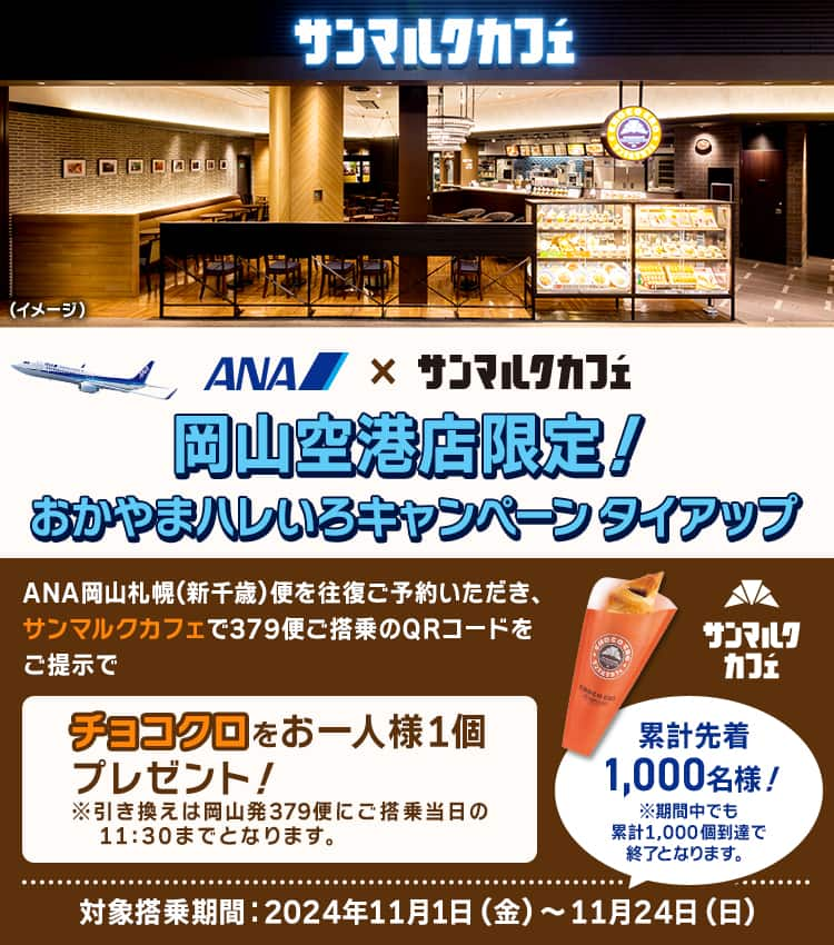 岡山空港限定！おかやまハレいろキャンペーン タイアップ　ANA岡山札幌（新千歳）便を往復ご予約いただき、サンマルクカフェで379便ご搭乗のQRコードをご提示でチョコクロをお一人様1個プレゼント！※引き換えは岡山発379便にご搭乗当日の11:30までとなります。　累計先着1,000名様！　※期間中でも累計1,000個到達で終了となります。　対象搭乗期間：2024年11月1日（金）～11月24日（日）