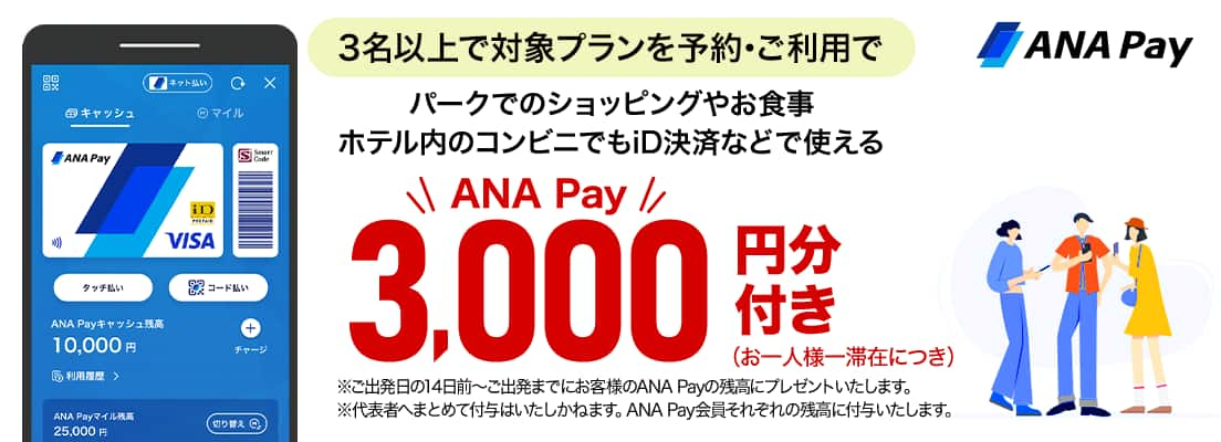 3名以上で対象プランを予約・ご利用で　パークでのショッピングやお食事ホテル内のコンビニでもiD決済などで使えるANA Pay3,000円分付き（お一人様一滞在につき） *ご出発日の14日前～ご出発までにお客様のANA Payの残高にプレゼントいたします。 *代表者へまとめて付与はいたしかねます。ANA Pay会員それぞれの残高に付与いたします。