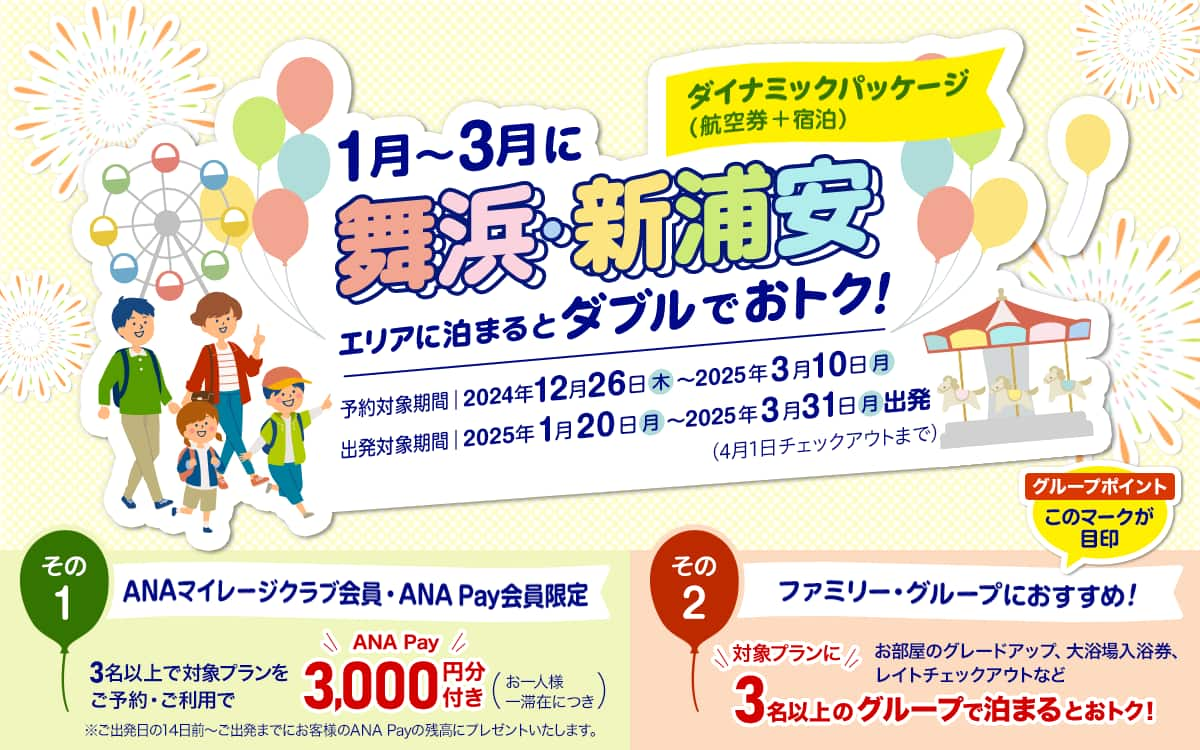 ダイナミックパッケージ（航空券＋宿泊）1月～3月に舞浜・新浦安エリアに泊まるとダブルでおトク！　予約対象期間：2024年12月26日（木）～2025年3月10日（月） 出発対象期間：2025年1月20日（月）～2025年3月31日（月）出発（4月1日チェックアウトまで） その1 ANAマイレージクラブ会員・ANA Pay会員限定 3名以上で対象プランをご予約・ご利用でANA Pay 3,000円分付き（お一人様一滞在につき） *ご出発日の14日前～ご出発までにお客様のANA Payの残高にプレゼントいたします。 その2 ファミリー・グループにおすすめ！グループポイント このマークが目印 お部屋のグレードアップ、大浴場入浴券、レイトチェックアウトなど対象プランに3名以上のグループで泊まるとおトク！