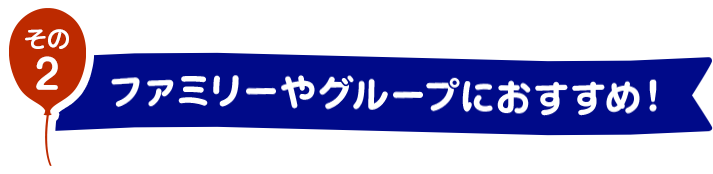 その2　ファミリーやグループにおすすめ！