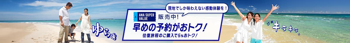 ANA SUPER VALUE 発売中！　早めの予約がおトク！　往復旅程のご購入で5%おトク！　現地でしか味わえない感動体験を！