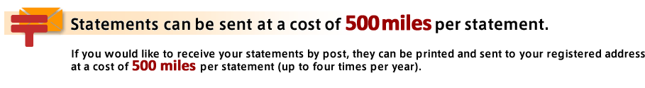 Statements can be sent at a cost of **500 miles** per statement. If you would like to receive your statements by post, they can be printed and sent to your registered address at a cost of **500 miles** per statement (up to four times per year).