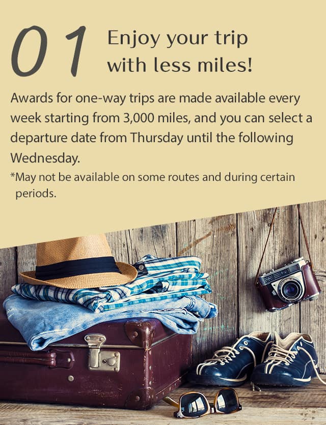 Enjoy your trip with less miles! Awards for one-way trips are made available every week starting from 3,000 miles, and you can select a departure date from Thursday until the following Wednesday. *May not be available on some routes and during certain periods.