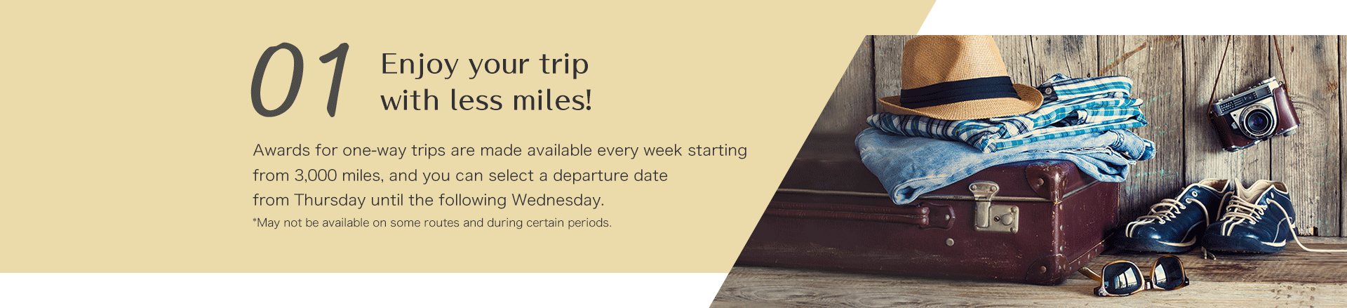 Enjoy your trip with less miles! Awards for one-way trips are made available every week starting from 3,000 miles, and you can select a departure date from Thursday until the following Wednesday. *May not be available on some routes and during certain periods.