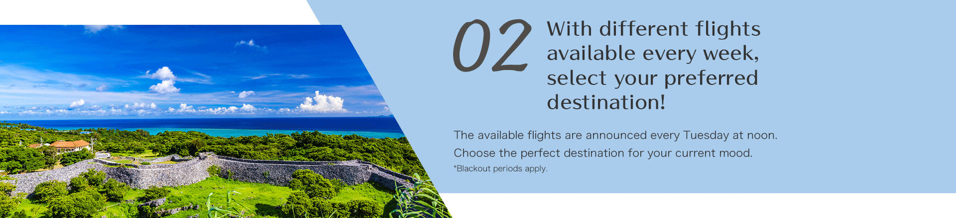 With different flights available every week, select your preferred destination! The available flights are announced every Tuesday at noon. Choose the perfect destination for your current mood.*Blackout periods apply. 