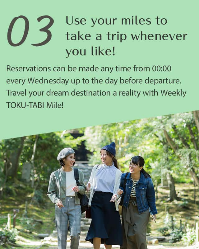 Use your miles to take a trip whenever you like!  Reservations can be made any time from 00:00 every Wednesday up to the day before departure.Travel your dream destination a reality with Weekly TOKU-TABI Mile!