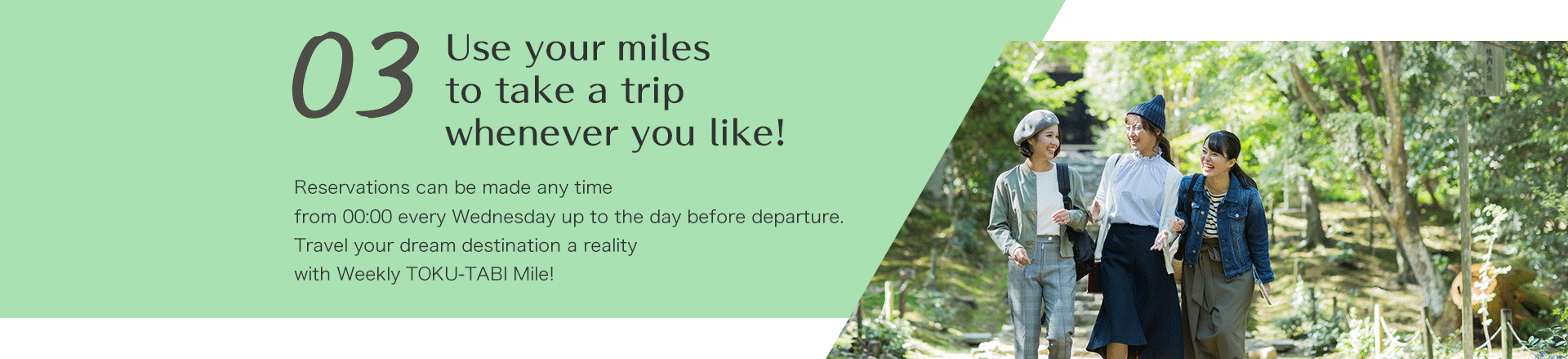 Use your miles to take a trip whenever you like!  Reservations can be made any time from 00:00 every Wednesday up to the day before departure.Travel your dream destination a reality with Weekly TOKU-TABI Mile!