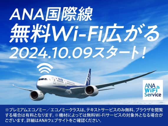 ANA国際線 無料Wi-Fi広がる 2024.10.09スタート！ *プレミアムエコノミー/エコノミークラスは、テキストサービスのみ無料。ブラウザを閲覧する場合は有料となります。 *機材によっては無料Wi-Fiサービスの対象外となる場合がございます。詳細はANAウェブサイトをご確認ください。