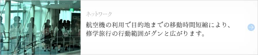 ネットワーク 航空機の利用で目的地までの移動時間短縮により、修学旅行の行動範囲がグンと広がります。