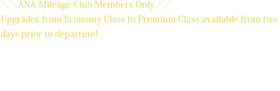 ＼＼ANA Mileage Club Members Only／／ Upgrades from Economy Class to Premium Class available from two days prior to departure! *The upgrade fee will vary depending on the flight sector and request date. *Customers wishing to upgrade must have already reserved and purchased a ticket for an Economy Class seat on the relevant flight. *The upgrade fee must be paid at the same the time the upgrade reservation is made.