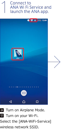 1. Connect to ANA Wi-Fi Service and launch the ANA app. Turn on Airplane Mode. Turn on your Wi-Fi. Select the [ANA-WiFi-Service] wireless network SSID.