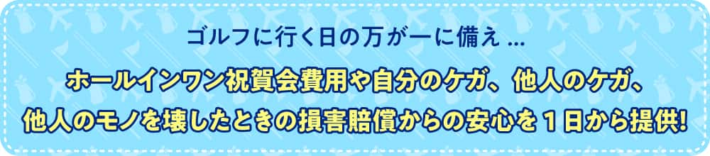 ゴルフに行く日の万が一に備え... ホールインワン祝賀会費用や自分のケガ、他人のケガ、他人のモノを壊したときの損害賠償からの安心を1日から提供！