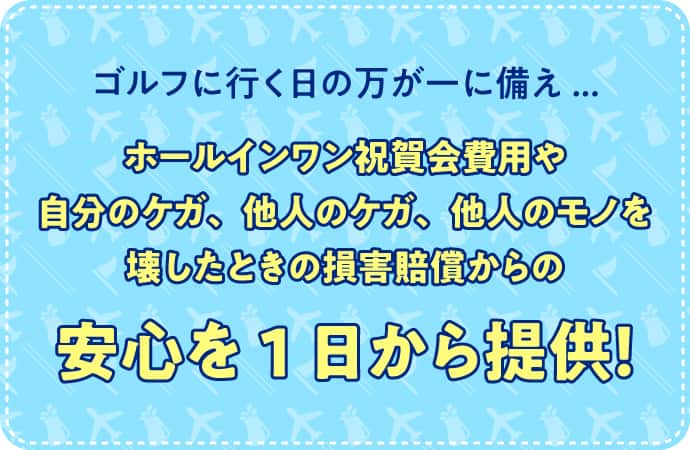 ゴルフに行く日の万が一に備え... ホールインワン祝賀会費用や自分のケガ、他人のケガ、他人のモノを壊したときの損害賠償からの安心を1日から提供！