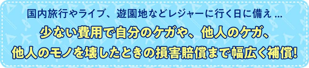 国内旅行やライブ、遊園地などレジャーに行く日に備え... 少ない費用で自分のケガや、他人のケガ、他人のモノを壊したときの損害賠償まで幅広く補償！