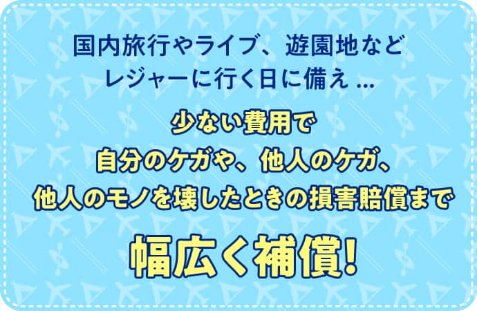 国内旅行やライブ、遊園地などレジャーに行く日に備え... 少ない費用で自分のケガや、他人のケガ、他人のモノを壊したときの損害賠償まで幅広く補償！