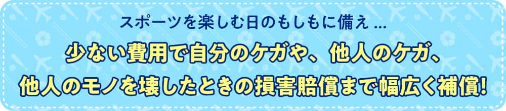 スポーツを楽しむ日のもしもに備え... 少ない費用で自分のケガや、他人のケガ、他人のモノを壊したときの損害賠償まで幅広く補償！