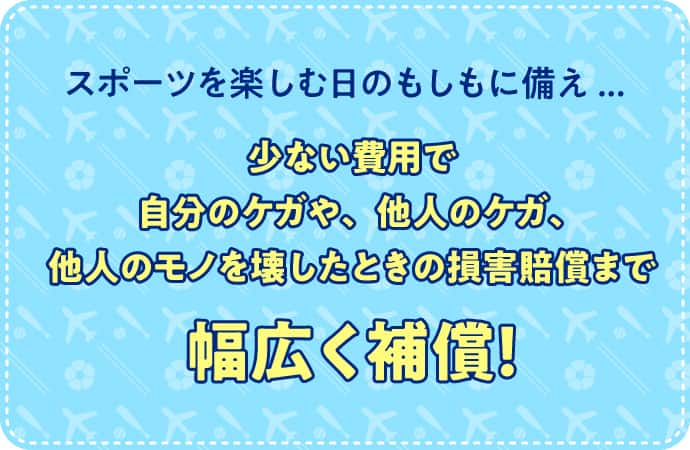 スポーツを楽しむ日のもしもに備え... 少ない費用で自分のケガや、他人のケガ、他人のモノを壊したときの損害賠償まで幅広く補償！