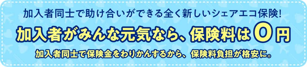 加入者同士で助け合いができる全く新しいシェアエコ保険！加入者がみんなげんきなら、保険料は0円 加入者同士で保険金をわりかんするから、保険料負担が格安に。