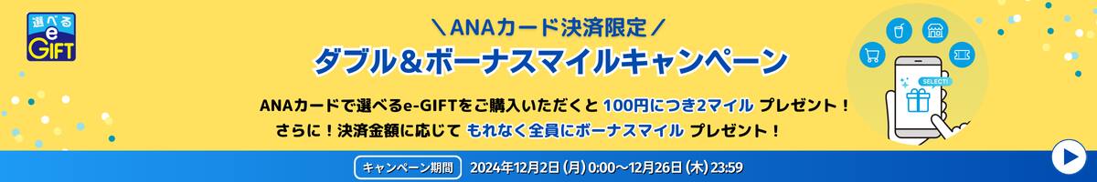 ANAカード決済限定　ダブル&ボーナスマイルキャンペーン　ANAカードで選べるe-GIFTをご購入いただくと100円につき2マイルプレゼント！　さらに！決済金額に応じてもれなく全員にボーナスマイルプレゼント！　キャンペーン期間：2024/12/2（月）～12/26（木）