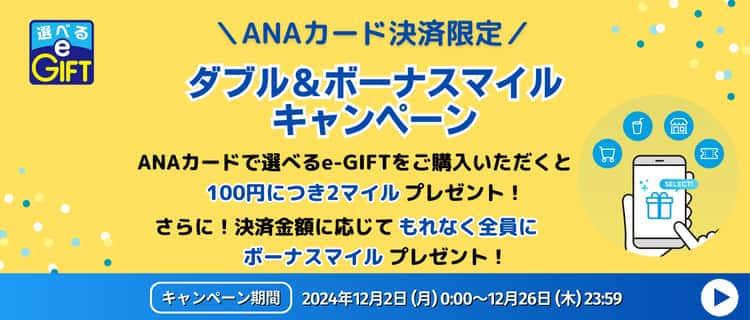 ANAカード決済限定　ダブル&ボーナスマイルキャンペーン　ANAカードで選べるe-GIFTをご購入いただくと100円につき2マイルプレゼント！　さらに！決済金額に応じてもれなく全員にボーナスマイルプレゼント！　キャンペーン期間：2024/12/2（月）～12/26（木）