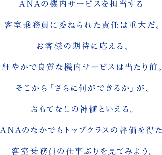 ANAの機内サービスを担当する客室乗務員に委ねられた責任は重大だ。お客様の期待に応える、細やかで良質な機内サービスは当たり前。そこから「さらに何ができるか」が、おもてなしの神髄といえる。ANAのなかでもトップクラスの評価を得た客室乗務員の仕事ぶりを見てみよう。