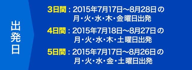 出発日 3日間:2015年7月17日~8月28日の月・火・水・木・金曜日出発/4日間 : 2015年7月18日~8月27日の月・火・水・木・土曜日出発/5日間 : 2015年7月17日~8月26日の月・火・水・金・土曜日出発