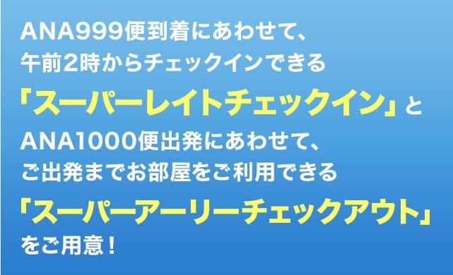 ANA999便到着にあわせて、「スーパーレイトチェックイン」とANA1000便出発にあわせて、ご出発までお部屋をご利用できる「スーパーアーリーチェックアウト」をご用意!