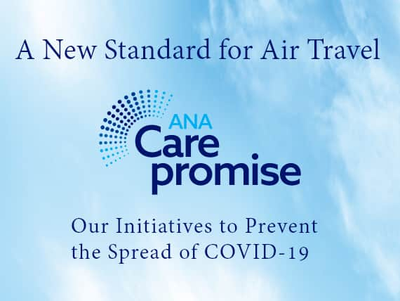 A new standard for air travel. ANA Care Promise. Our initiatives to prevent the spread of COVID-19.