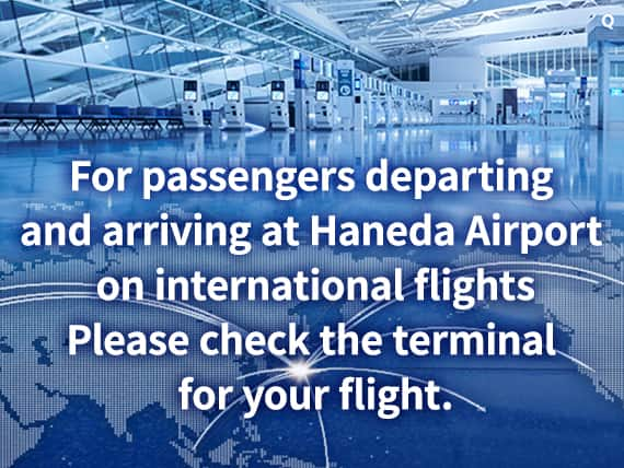 For passengers departing and arriving at Haneda Airport on international flights Please check the terminal for your flight.