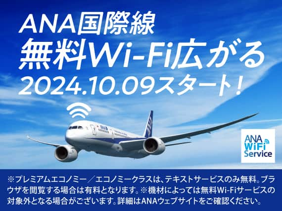 ANA国際線 無料Wi-Fi広がる2024.10.09スタート! ANA WiFi Service ※プレミアムエコノミー/エコノミークラスは、テキストサービスのみ無料。ブラウザを閲覧する場合は有料となります。※機材によっては無料Wi-Fiサービスの対象外となる場合がございます。詳細はANAウェブサイトをご確認ください。