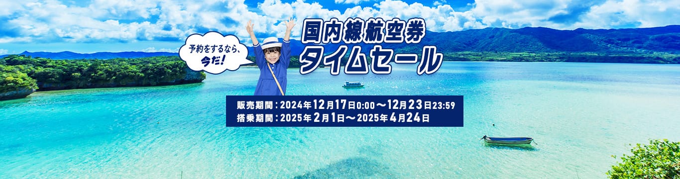 国内線航空券タイムセール 予約をするなら、今だ！ 販売期間：2024年12月17日0:00～12月23日23:59　搭乗期間：2025年2月1日～2025年4月24日