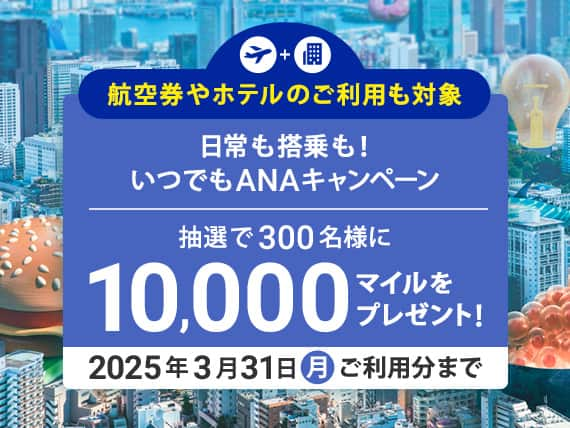 日常も搭乗も！いつでもANAキャンペーン　抽選で300名様に10,000マイルをプレゼント！2025年3月31日（月）ご利用分まで　航空券やホテルのご利用も対象