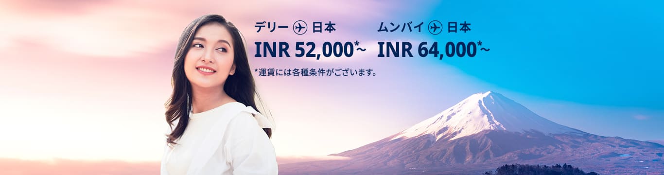 デリー - 日本 INR 52,000～ ムンバイ - 日本 INR 64,000～ 運賃には各種条件がございます。