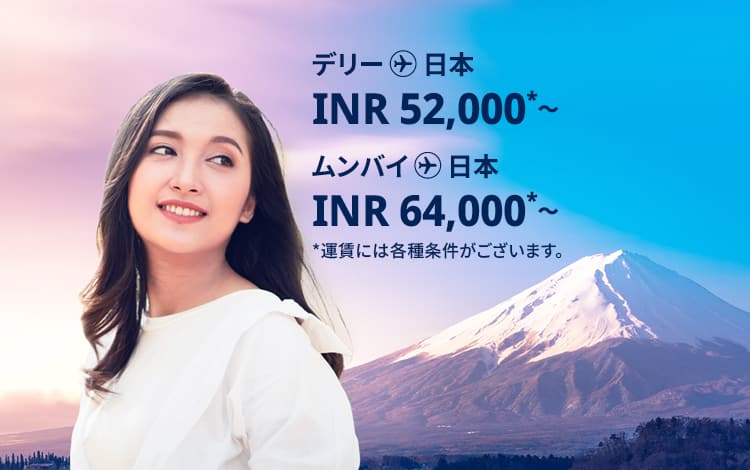 デリー - 日本 INR 52,000～ ムンバイ - 日本 INR 64,000～ 運賃には各種条件がございます。