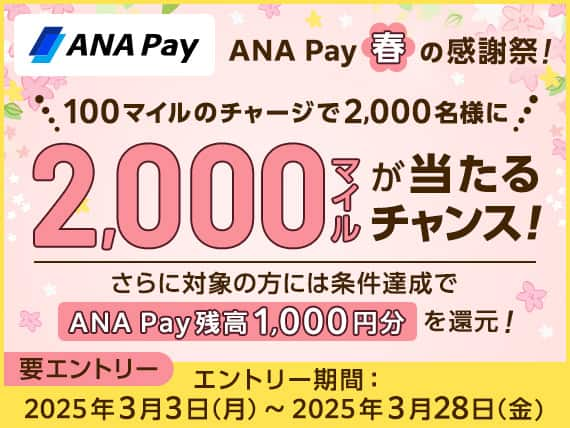 ANAPay ANA Pay春の感謝祭！100マイルのチャージで2,000名様に2,000マイルが当たるチャンス！さらに対象の方には条件達成でANA Pay残高1,000円分を還元！要エントリー　エントリー期間：2025年3月3日（月）～2025年3月28日（金）