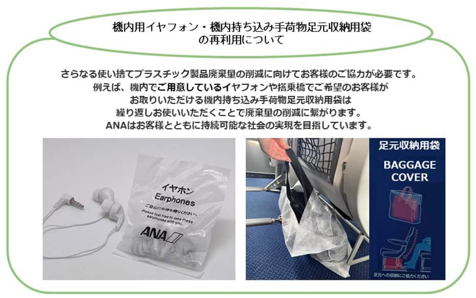 機内用イヤフォン・機内持ち込み手荷物足元収納用袋の再利用について さらなる使い捨てプラスチック製品廃棄量の削減に向けてお客様のご協力が必要です。 例えば、機内で配布しているイヤフォンや機内持ち込み手荷物足元収納用袋は繰り返しお使いいただくことで廃棄量の削減に繋がります。 ANAはお客様とともに持続可能な社会の実現を目指しています。