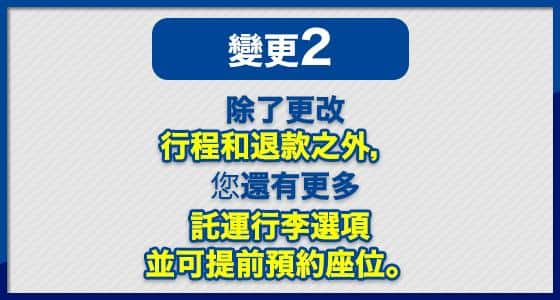 變更 (2) 除了更改行程和退款之外， 您還有更多託運行李選項 並可提前預約座位。