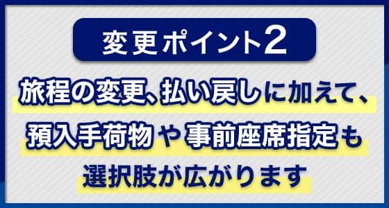 変更ポイント2 旅程の変更、払い戻しに加えて、預入手荷物や事前座席指定も選択肢が広がります