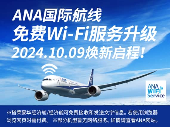 ANA国际航线 免费Wi-Fi服务升级 2024.10.09焕新启程! ANA WiFi Service ※搭乘豪华经济舱/经济舱可免费接收和发送文字信息。若使用浏览器浏览网页时需付费。※部分机型暂无网络服务。详情请查看ANA网站。